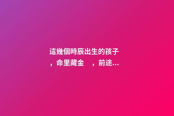這幾個時辰出生的孩子，命里藏金，前途最光明！